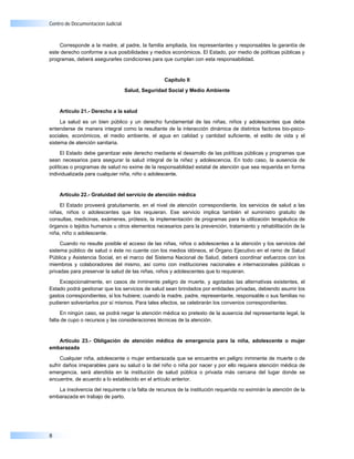 Centro de Documentación Judicial



    Corresponde a la madre, al padre, la familia ampliada, los representantes y responsables la garantía de
este derecho conforme a sus posibilidades y medios económicos. El Estado, por medio de políticas públicas y
programas, deberá asegurarles condiciones para que cumplan con esta responsabilidad.


                                                  Capítulo II

                                   Salud, Seguridad Social y Medio Ambiente



    Artículo 21.- Derecho a la salud

     La salud es un bien público y un derecho fundamental de las niñas, niños y adolescentes que debe
entenderse de manera integral como la resultante de la interacción dinámica de distintos factores bio-psico-
sociales, económicos, el medio ambiente, el agua en calidad y cantidad suficiente, el estilo de vida y el
sistema de atención sanitaria.

     El Estado debe garantizar este derecho mediante el desarrollo de las políticas públicas y programas que
sean necesarios para asegurar la salud integral de la niñez y adolescencia. En todo caso, la ausencia de
políticas o programas de salud no exime de la responsabilidad estatal de atención que sea requerida en forma
individualizada para cualquier niña, niño o adolescente.


    Artículo 22.- Gratuidad del servicio de atención médica

    El Estado proveerá gratuitamente, en el nivel de atención correspondiente, los servicios de salud a las
niñas, niños o adolescentes que los requieran. Ese servicio implica también el suministro gratuito de
consultas, medicinas, exámenes, prótesis, la implementación de programas para la utilización terapéutica de
órganos o tejidos humanos u otros elementos necesarios para la prevención, tratamiento y rehabilitación de la
niña, niño o adolescente.

     Cuando no resulte posible el acceso de las niñas, niños o adolescentes a la atención y los servicios del
sistema público de salud o éste no cuente con los medios idóneos, el Órgano Ejecutivo en el ramo de Salud
Pública y Asistencia Social, en el marco del Sistema Nacional de Salud, deberá coordinar esfuerzos con los
miembros y colaboradores del mismo, así como con instituciones nacionales e internacionales públicas o
privadas para preservar la salud de las niñas, niños y adolescentes que lo requieran.

    Excepcionalmente, en casos de inminente peligro de muerte, y agotadas las alternativas existentes, el
Estado podrá gestionar que los servicios de salud sean brindados por entidades privadas, debiendo asumir los
gastos correspondientes, si los hubiere; cuando la madre, padre, representante, responsable o sus familias no
pudieren solventarlos por sí mismos. Para tales efectos, se celebrarán los convenios correspondientes.

     En ningún caso, se podrá negar la atención médica so pretexto de la ausencia del representante legal, la
falta de cupo o recursos y las consideraciones técnicas de la atención.


   Artículo 23.- Obligación de atención médica de emergencia para la niña, adolescente o mujer
embarazada

     Cualquier niña, adolescente o mujer embarazada que se encuentre en peligro inminente de muerte o de
sufrir daños irreparables para su salud o la del niño o niña por nacer y por ello requiera atención médica de
emergencia, será atendida en la institución de salud pública o privada más cercana del lugar donde se
encuentre, de acuerdo a lo establecido en el artículo anterior.

   La insolvencia del requirente o la falta de recursos de la institución requerida no eximirán la atención de la
embarazada en trabajo de parto.




8
 