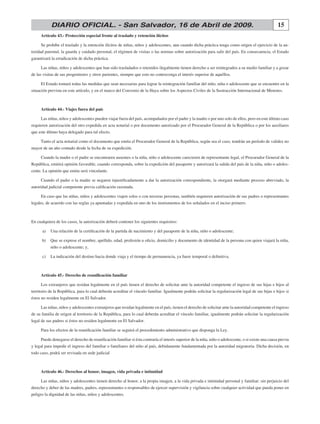 15DIARIO OFICIAL. - San Salvador, 16 de Abril de 2009.
Artículo 43.- Protección especial frente al traslado y retención ilícitos
Se prohíbe el traslado y la retención ilícitos de niñas, niños y adolescentes, aun cuando dicha práctica tenga como origen el ejercicio de la au-
toridad parental, la guarda y cuidado personal, el régimen de visitas o las normas sobre autorización para salir del país. En consecuencia, el Estado
garantizará la erradicación de dicha práctica.
Las niñas, niños y adolescentes que han sido trasladados o retenidos ilegalmente tienen derecho a ser reintegrados a su medio familiar y a gozar
de las visitas de sus progenitores y otros parientes, siempre que esto no contravenga el interés superior de aquéllos.
El Estado tomará todas las medidas que sean necesarias para lograr la reintegración familiar del niño, niña o adolescente que se encuentre en la
situación prevista en este artículo, y en el marco del Convenio de la Haya sobre los Aspectos Civiles de la Sustracción Internacional de Menores.
Artículo 44.- Viajes fuera del país
Las niñas, niños y adolescentes pueden viajar fuera del país, acompañados por el padre y la madre o por uno solo de ellos, pero en este último caso
requieren autorización del otro expedida en acta notarial o por documento autorizado por el Procurador General de la República o por los auxiliares
que este último haya delegado para tal efecto.
Tanto el acta notarial como el documento que emita el Procurador General de la República, según sea el caso, tendrán un período de validez no
mayor de un año contado desde la fecha de su expedición.
Cuando la madre o el padre se encontraren ausentes o la niña, niño o adolescente carecieren de representante legal, el Procurador General de la
República, emitirá opinión favorable, cuando corresponda, sobre la expedición del pasaporte y autorizará la salida del país de la niña, niño o adoles-
cente. La opinión que emita será vinculante.
Cuando el padre o la madre se negaren injustificadamente a dar la autorización correspondiente, la otorgará mediante proceso abreviado, la
autoridad judicial competente previa calificación razonada.
En caso que las niñas, niños y adolescentes viajen solos o con terceras personas, también requieren autorización de sus padres o representantes
legales, de acuerdo con las reglas ya apuntadas y expedida en uno de los instrumentos de los señalados en el inciso primero.
En cualquiera de los casos, la autorización deberá contener los siguientes requisitos:
	 a)	 Una relación de la certificación de la partida de nacimiento y del pasaporte de la niña, niño o adolescente;
	 b)	 Que se exprese el nombre, apellido, edad, profesión u oficio, domicilio y documento de identidad de la persona con quien viajará la niña,
niño o adolescente; y,
	 c)	 La indicación del destino hacia donde viaja y el tiempo de permanencia, ya fuere temporal o definitiva.
Artículo 45.- Derecho de reunificación familiar
Los extranjeros que residan legalmente en el país tienen el derecho de solicitar ante la autoridad competente el ingreso de sus hijas e hijos al
territorio de la República, para lo cual deberán acreditar el vínculo familiar. Igualmente podrán solicitar la regularización legal de sus hijas e hijos si
éstos no residen legalmente en El Salvador.
Las niñas, niños y adolescentes extranjeros que residan legalmente en el país, tienen el derecho de solicitar ante la autoridad competente el ingreso
de su familia de origen al territorio de la República, para lo cual deberán acreditar el vínculo familiar, igualmente podrán solicitar la regularización
legal de sus padres si éstos no residen legalmente en El Salvador.
Para los efectos de la reunificación familiar se seguirá el procedimiento administrativo que disponga la Ley.
Puede denegarse el derecho de reunificación familiar si ésta contraría el interés superior de la niña, niño o adolescente, o si existe una causa previa
y legal para impedir el ingreso del familiar o familiares del niño al país, debidamente fundamentada por la autoridad migratoria. Dicha decisión, en
todo caso, podrá ser revisada en sede judicial
Artículo 46.- Derechos al honor, imagen, vida privada e intimidad
Las niñas, niños y adolescentes tienen derecho al honor, a la propia imagen, a la vida privada e intimidad personal y familiar; sin perjuicio del
derecho y deber de las madres, padres, representantes o responsables de ejercer supervisión y vigilancia sobre cualquier actividad que pueda poner en
peligro la dignidad de las niñas, niños y adolescentes.
 