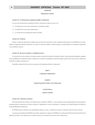 36 DIARIO OFICIAL Tomo Nº 383
Capítulo III
Disposiciones Comunes
Artículo 131.- Terminación del acogimiento familiar e institucional
Las causas de terminación del acogimiento familiar e institucional, según sea el caso, son:
	 a)	 El reintegro de la niña, niño o adolescente en su familia de origen;
	 b)	 La adopción de la niña, niño o adolescente; y,
	 c)	 La resolución de la autoridad que dispuso la medida.
Artículo 132.- Prelación
Cuando se requiera la imposición de medidas para una niña, niño o adolescente, el juez competente deberá agotar las posibilidades de las moda-
lidades de acogimiento familiar, prefiriendo en su orden, la colocación familiar, la familia sustituta y excepcionalmente el acogimiento institucional
en una entidad de atención.
Artículo 133.- Recursos económicos y prohibición de lucro
La carencia de recursos económicos no puede constituir causal para descalificar a la familia de origen o a quien pretenda desempeñar cualquiera
de las modalidades de acogimiento familiar, siempre que su situación no perjudique el desarrollo integral y protección de la niña, niño o adolescente,
conforme lo establece la presente Ley.
Se prohíbe la obtención de lucro como consecuencia del acogimiento familiar e institucional.
Título V
Componente Administrativo
Capítulo I
Consejo Nacional de la Niñez y de la Adolescencia
Sección Primera
Aspectos Generales
Artículo 134.- Naturaleza y funciones
El Consejo Nacional de la Niñez y de la Adolescencia, en adelante “CONNA”, es una institución con personalidad jurídica de derecho público,
patrimonio propio y autonomía en lo técnico, financiero y administrativo, la cual se relacionará y coordinará con los demás Órganos del Estado por
medio del Ministerio de Educación.
El CONNA tendrá su domicilio en la ciudad donde establezca su sede y su ámbito de actuación se extenderá a todo el territorio nacional.
Las funciones primordiales del CONNA son el diseño, aprobación y vigilancia de la PNPNA; la coordinación del Sistema Nacional de Protección
Integral de la Niñez y de la Adolescencia y la defensa efectiva de los derechos de las niñas, niños y adolescentes.
 
