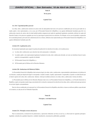 59DIARIO OFICIAL. - San Salvador, 16 de Abril de 2009.
Título II
De las partes
Capítulo Único
Art. 218.- Capacidad jurídica procesal
Las niñas, niños y adolescentes menores de catorce años de edad podrán intervenir en los procesos establecidos por esta Ley por medio de su
madre, padre y otros representantes, y en su caso, por el Procurador General de la República o sus agentes debidamente facultados para ello. Los
adolescentes mayores de catorce años de edad también podrán comparecer por medio de apoderado legalmente constituido conforme las reglas del
Derecho Común, en los procesos regulados por esta Ley para lograr la protección de sus derechos. No obstante, en los casos de pérdida o suspensión
de la autoridad parental y privación de la administración de sus bienes, deberán actuar representados por el Procurador General de la República o sus
agentes debidamente facultados para ello.
Artículo 219.- Legitimación activa
Se encuentran legitimados para requerir la protección judicial de los derechos de la niñez y de la adolescencia:
	 a)	 La niña, niño o adolescente cuyos derechos han sido amenazados o vulnerados;
	 b)	 La madre, padre u otro representante legalmente facultado de la niña, niño o adolescente afectado, así como sus familiares hasta el cuarto
grado de consanguinidad o segundo de afinidad;
	 c)	 El Procurador General de la República; y,
	 d)	 El Procurador para la Defensa de los Derechos Humanos.
Artículo 220.- Instituciones del Ministerio Público
La Procuraduría General de la República dará asistencia legal a las niñas, niños y adolescentes, representándolos judicialmente en la defensa de
sus derechos, cuando por disposición legal le corresponda o cuando la madre, el padre, representante o responsable, no pueda o no deba hacerlo por
el interés superior de la niña, niño o adolescente. Además, velará por la debida asistencia a las niñas, niños y adolescentes víctimas de delitos.
La Procuraduría para la Defensa de los Derechos Humanos dará aviso a la Procuraduría General de la República y a la Fiscalía General de la
República, según corresponda cuando tenga conocimiento de la violación o amenaza de los derechos de las niñas, niños y adolescentes para que ejerzan
las acciones legales correspondientes.
Para los efectos establecidos en la presente Ley, la Procuraduría General de la República adscribirá, al menos un defensor público especializado
en la materia, en cada uno de los Tribunales Especiales.
Título III
Principios y Actividad Procesal
Capítulo Único
Artículo 221.- Principios rectores del proceso
Para la sustanciación y resolución de las pretensiones y oposiciones deducidas con base en esta Ley, se observarán los siguientes principios:
legalidad, contradicción, igualdad, dispositivo, oralidad, inmediación, concentración, publicidad y gratuidad.
 