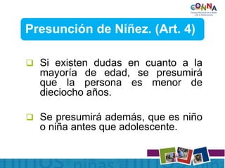 Presunción de Niñez. (Art. 4)
 Si existen dudas en cuanto a la
mayoría de edad, se presumirá
que la persona es menor de
dieciocho años.
 Se presumirá además, que es niño
o niña antes que adolescente.
 