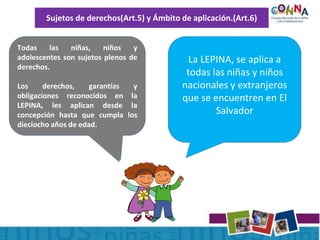Sujetos de derechos(Art.5) y Ámbito de aplicación.(Art.6)
Todas las niñas, niños y
adolescentes son sujetos plenos de
derechos.
Los derechos, garantías y
obligaciones reconocidos en la
LEPINA, les aplican desde la
concepción hasta que cumpla los
dieciocho años de edad.
La LEPINA, se aplica a
todas las niñas y niños
nacionales y extranjeros
que se encuentren en El
Salvador
 
