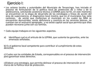 Ejercicio I:
• Los actores locales y autoridades del Municipio de Tenancingo, han iniciado el
proceso de formulación de la política local de protección de a niñez y de la
adolescencia, solicitando asistencia técnica a CONNA para tal fin, en este momento
se encuentran en la etapa de desarrollo de las estrategias y líneas de acción del
área de supervivencia, el diagnostico local mostro, que en el municipios hay siete
cantones, de veinte que conforman el municipio en los cuales las NNA se
encuentran desnutridos, existe deficiencia y carencia en los servicios básicos, no
cuentan con el vestuario apropiado; y no existe capital social que permita que ellos
puedan recrearse junto con sus familias.
• Cada equipo trabajara en los siguientes aspectos.
a) Identifique cual es el articulo de la LEPINA, que sustenta las garantías, ante las
amenazas señaladas.
b) Es el gobierno local competente para contribuir al cumplimiento de estos
derechos.
c) Cuales son las entidades de Estado, corresponsables en el proceso de intervención
para garantizar estos derechos.
c)Elabore una estrategia, que permita delinear el proceso de intervención en el
marco de la Política local de protección.
 