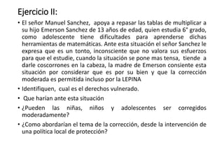 Ejercicio II:
• El señor Manuel Sanchez, apoya a repasar las tablas de multiplicar a
su hijo Emerson Sanchez de 13 años de edad, quien estudia 6° grado,
como adolescente tiene dificultades para aprenderse dichas
herramientas de matemáticas. Ante esta situación el señor Sanchez le
expresa que es un tonto, inconsciente que no valora sus esfuerzos
para que el estudie, cuando la situación se pone mas tensa, tiende a
darle coscorrones en la cabeza, la madre de Emerson consiente esta
situación por considerar que es por su bien y que la corrección
moderada es permitida incluso por la LEPINA
• Identifiquen, cual es el derechos vulnerado.
• Que harían ante esta situación
• ¿Pueden las niñas, niños y adolescentes ser corregidos
moderadamente?
• ¿Como abordarían el tema de la corrección, desde la intervención de
una política local de protección?
 