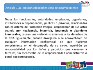 Todos los funcionarios, autoridades, empleados, organismos,
instituciones o dependencias, públicas o privadas, relacionados
con el Sistema de Protección Integral, responderán de sus actos
cuando por negligencia, impericia, ignorancia o abandono
inexcusable, causen una violación o amenaza a los derechos de
la NNA. Igualmente, cuando divulgaren o se aprovecharen de
cualquier información confidencial de que tuvieren
conocimiento en el desempeño de su cargo, incurrirán en
responsabilidad por los daños y perjuicios que causaren a
terceros, sin menoscabo de la responsabilidad administrativa o
penal que corresponda.
Artículo 108.- Responsabilidad en caso de incumplimiento
 