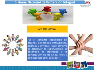 Sistema Nacional de Protección Integral
Art. 103 LEPINA.
“Es el conjunto coordinado de
órganos, entidades o instituciones,
públicas y privadas, cuyo objetivo
es garantizar la supervivencia, el
desarrollo, la protección y la
participación de las niñas, niños y
adolescentes en El Salvador”.
 