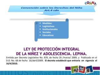  Medidas:
 Legislativas
 Institucionales
 Sociales
 Educativas
LEY DE PROTECCIÓN INTEGRAL
DE LA NIÑEZ Y ADOLESCENCIA. LEPINA.
Emitida por Decreto Legislativo No. 839, de fecha 26 /marzo/ 2009, y Publicada en el
D.O. No. 68 de fecha 16/abril/2009. El decreto estableció que entraría en vigencia el
16/4/2010.
 