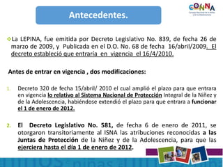 Antecedentes.
La LEPINA, fue emitida por Decreto Legislativo No. 839, de fecha 26 de
marzo de 2009, y Publicada en el D.O. No. 68 de fecha 16/abril/2009. El
decreto estableció que entraría en vigencia el 16/4/2010.
Antes de entrar en vigencia , dos modificaciones:
1. Decreto 320 de fecha 15/abril/ 2010 el cual amplió el plazo para que entrara
en vigencia lo relativo al Sistema Nacional de Protección Integral de la Niñez y
de la Adolescencia, habiéndose extendió el plazo para que entrara a funcionar
el 1 de enero de 2012.
2. El Decreto Legislativo No. 581, de fecha 6 de enero de 2011, se
otorgaron transitoriamente al ISNA las atribuciones reconocidas a las
Juntas de Protección de la Niñez y de la Adolescencia, para que las
ejerciera hasta el día 1 de enero de 2012.
 