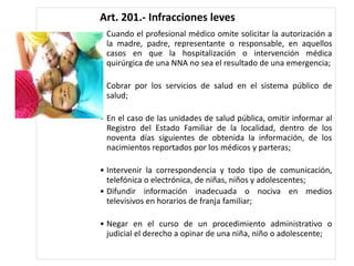 Art. 201.- Infracciones leves
• Cuando el profesional médico omite solicitar la autorización a
la madre, padre, representante o responsable, en aquellos
casos en que la hospitalización o intervención médica
quirúrgica de una NNA no sea el resultado de una emergencia;
• Cobrar por los servicios de salud en el sistema público de
salud;
• En el caso de las unidades de salud pública, omitir informar al
Registro del Estado Familiar de la localidad, dentro de los
noventa días siguientes de obtenida la información, de los
nacimientos reportados por los médicos y parteras;
• Intervenir la correspondencia y todo tipo de comunicación,
telefónica o electrónica, de niñas, niños y adolescentes;
• Difundir información inadecuada o nociva en medios
televisivos en horarios de franja familiar;
• Negar en el curso de un procedimiento administrativo o
judicial el derecho a opinar de una niña, niño o adolescente;
 