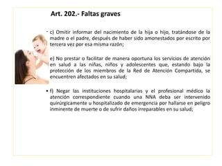Art. 202.- Faltas graves
• c) Omitir informar del nacimiento de la hija o hijo, tratándose de la
madre o el padre, después de haber sido amonestados por escrito por
tercera vez por esa misma razón;
• e) No prestar o facilitar de manera oportuna los servicios de atención
en salud a las niñas, niños y adolescentes que, estando bajo la
protección de los miembros de la Red de Atención Compartida, se
encuentren afectados en su salud;
• f) Negar las instituciones hospitalarias y el profesional médico la
atención correspondiente cuando una NNA deba ser intervenido
quirúrgicamente u hospitalizado de emergencia por hallarse en peligro
inminente de muerte o de sufrir daños irreparables en su salud;
 