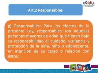 Art.2 Responsables
g) Responsables: Para los efectos de la
presente Ley, responsables son aquellas
personas mayores de edad que tienen bajo
su responsabilidad el cuidado, vigilancia y
protección de la niña, niño o adolescente,
en atención de su cargo o relación con
éstos;
 