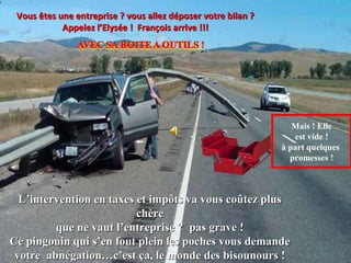 Vous êtes une entreprise ? vous allez déposer votre bilan ?
            Appelez l’Elysée ! François arrive !!!




                                                                  Mais ! Elle
                                                                  est vide !
                                                               à part quelques
                                                                 promesses !



  L’intervention en taxes et impôts va vous coûtez plus
                          chère
         que ne vaut l’entreprise ? pas grave !
Ce pingouin qui s’en fout plein les poches vous demande
 votre abnégation…c’est ça, le monde des bisounours !
 