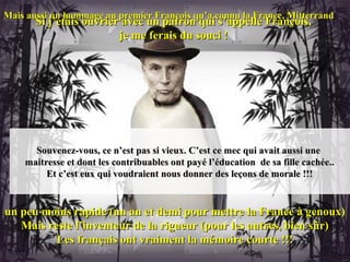 Mais aussi un hommage au premier François qu’a connu la France, Mitterrand
       Si j’étais ouvrier avec un patron qui s’appelle François,
                         je me ferais du souci !




      Souvenez-vous, ce n’est pas si vieux. C’est ce mec qui avait aussi une
    maitresse et dont les contribuables ont payé l’éducation de sa fille cachée..
         Et c’est eux qui voudraient nous donner des leçons de morale !!!


un peu moins rapide (un an et demi pour mettre la France à genoux)
   Mais reste l’inventeur de la rigueur (pour les autres, bien sûr)
          Les français ont vraiment la mémoire courte !!!
 
