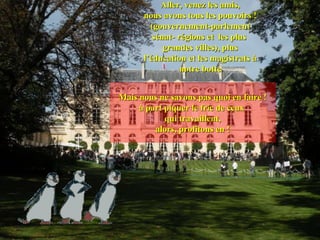 Aller, venez les amis,
      nous avons tous les pouvoirs !
        (gouvernement-parlement
         sénat- régions et les plus
            grandes villes), plus
      l’éducation et les magistrats à
                 notre botte


Mais nous ne savons pas quoi en faire !
     à part piquer le fric de ceux
            qui travaillent,
         alors, profitons en !
 