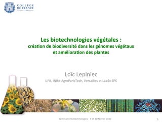 1 
Les 
biotechnologies 
végétales 
: 
créa3on 
de 
biodiversité 
dans 
les 
génomes 
végétaux 
et 
améliora3on 
des 
plantes 
Loïc 
Lepiniec 
IJPB, 
INRA-­‐AgroParisTech, 
Versailles 
et 
LabEx 
SPS 
Séminaire 
Biotechnologies 
-­‐ 
9 
et 
10 
février 
2012 
 
