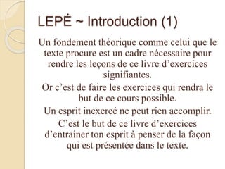 LEPÉ ~ Introduction (1)
Un fondement théorique comme celui que le
texte procure est un cadre nécessaire pour
rendre les leçons de ce livre d’exercices
signifiantes.
Or c’est de faire les exercices qui rendra le
but de ce cours possible.
Un esprit inexercé ne peut rien accomplir.
C’est le but de ce livre d’exercices
d’entrainer ton esprit à penser de la façon
qui est présentée dans le texte.
 