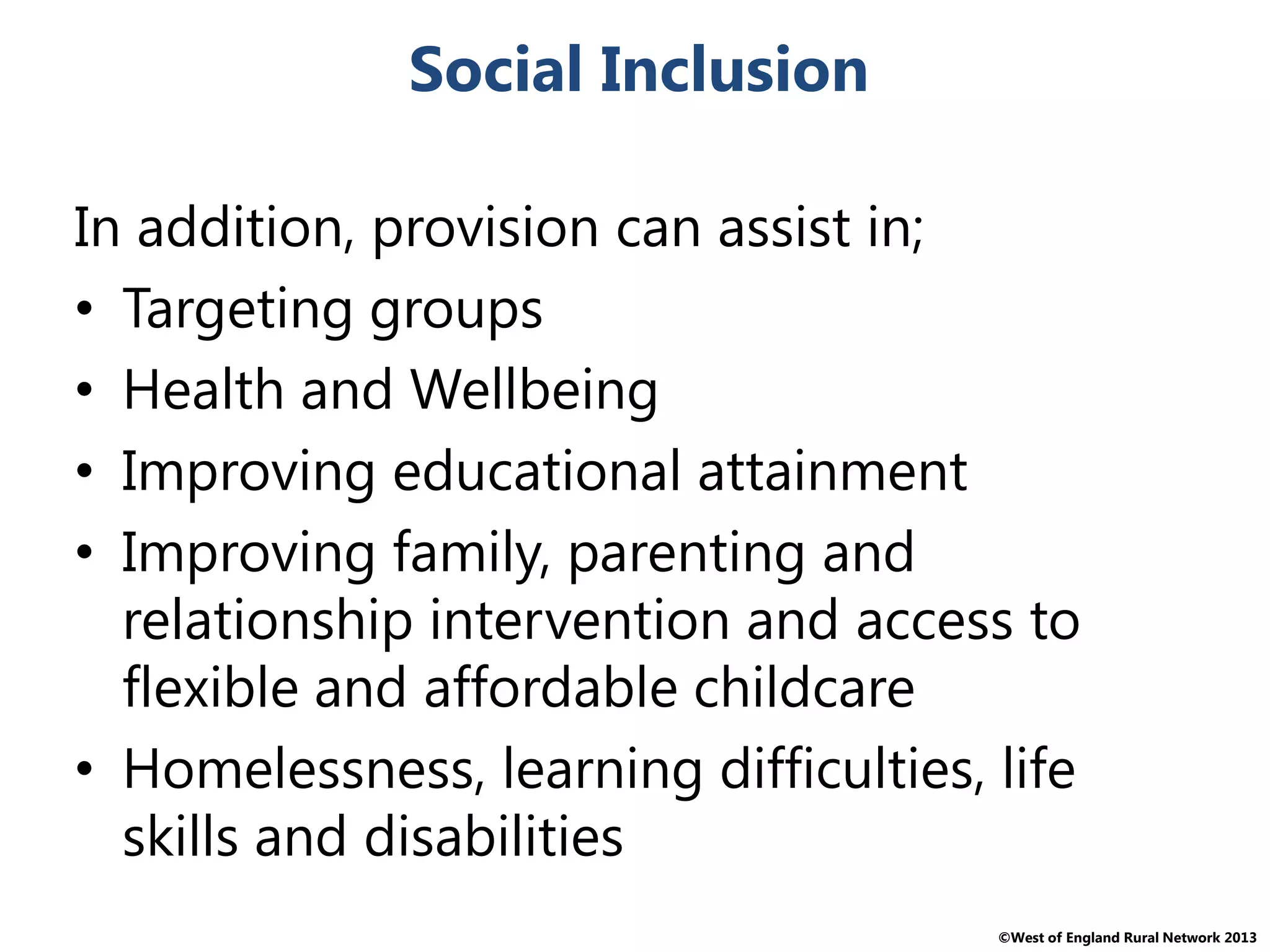 ©West of England Rural Network 2013
Social Inclusion
In addition, provision can assist in;
• Targeting groups
• Health and Wellbeing
• Improving educational attainment
• Improving family, parenting and
relationship intervention and access to
flexible and affordable childcare
• Homelessness, learning difficulties, life
skills and disabilities
 
