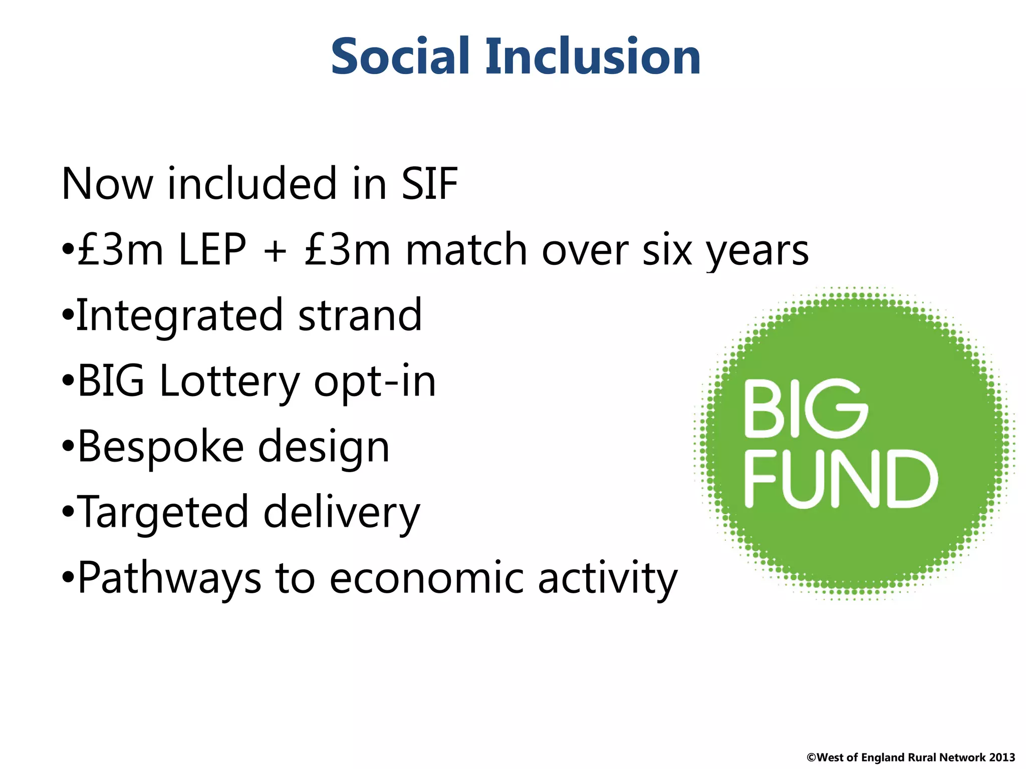©West of England Rural Network 2013
Social Inclusion
Now included in SIF
•£3m LEP + £3m match over six years
•Integrated strand
•BIG Lottery opt-in
•Bespoke design
•Targeted delivery
•Pathways to economic activity
 