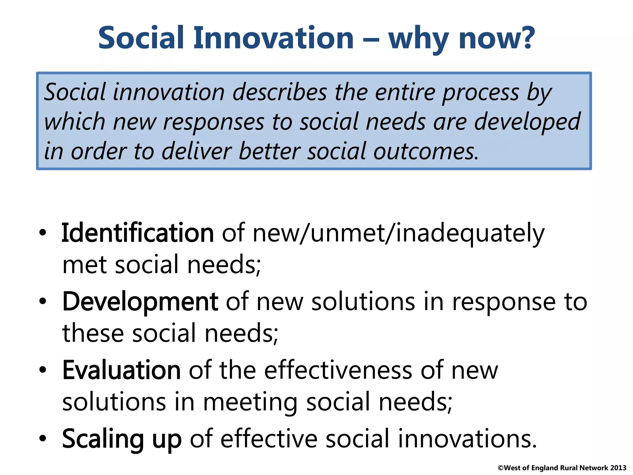©West of England Rural Network 2013
Social Innovation – why now?
• Identification of new/unmet/inadequately
met social needs;
• Development of new solutions in response to
these social needs;
• Evaluation of the effectiveness of new
solutions in meeting social needs;
• Scaling up of effective social innovations.
Social innovation describes the entire process by
which new responses to social needs are developed
in order to deliver better social outcomes.
 