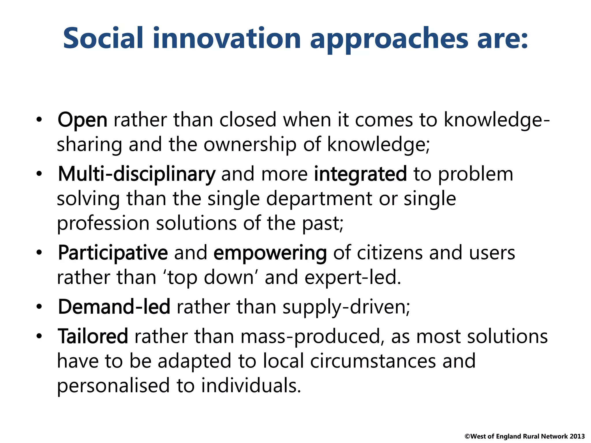 ©West of England Rural Network 2013
Social innovation approaches are:
• Open rather than closed when it comes to knowledge-
sharing and the ownership of knowledge;
• Multi-disciplinary and more integrated to problem
solving than the single department or single
profession solutions of the past;
• Participative and empowering of citizens and users
rather than ‘top down’ and expert-led.
• Demand-led rather than supply-driven;
• Tailored rather than mass-produced, as most solutions
have to be adapted to local circumstances and
personalised to individuals.
 