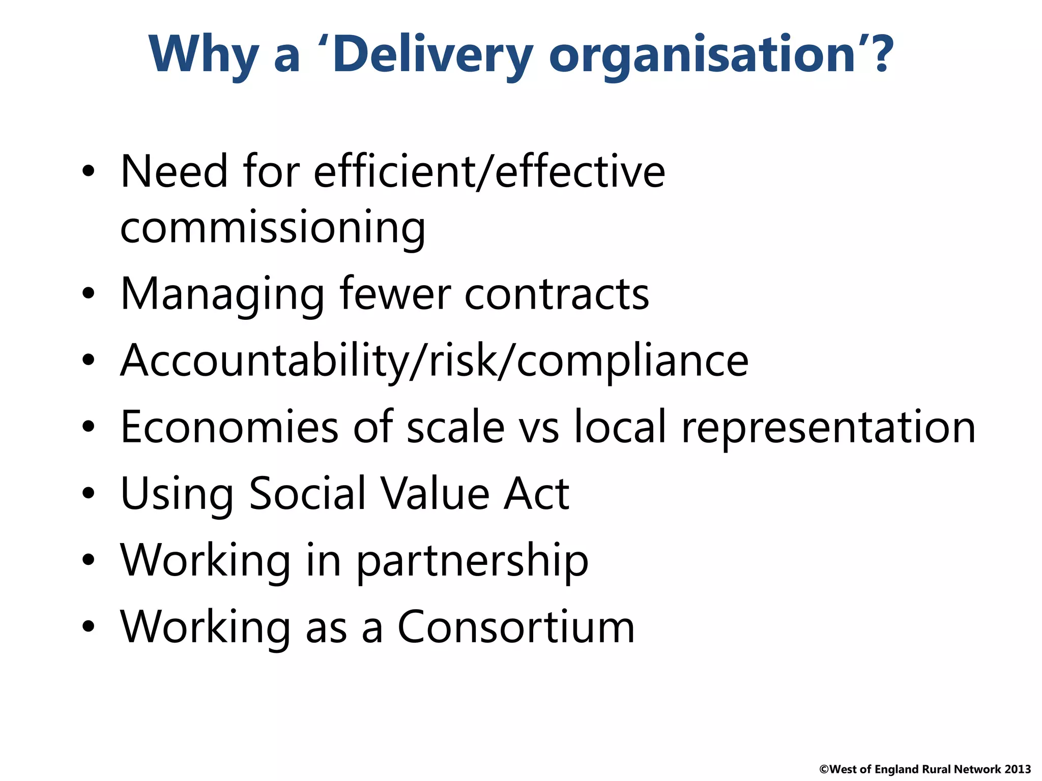 ©West of England Rural Network 2013
Why a ‘Delivery organisation’?
• Need for efficient/effective
commissioning
• Managing fewer contracts
• Accountability/risk/compliance
• Economies of scale vs local representation
• Using Social Value Act
• Working in partnership
• Working as a Consortium
 