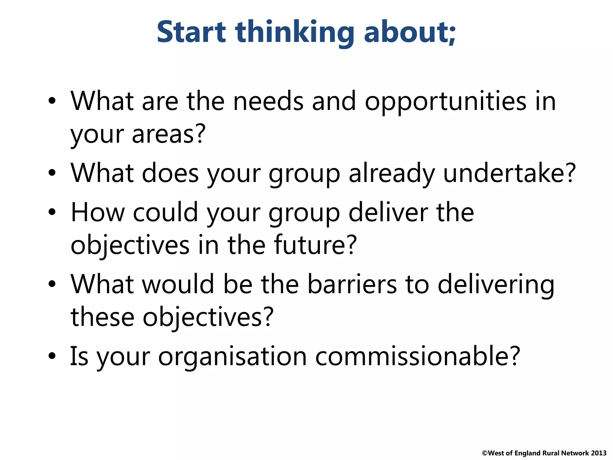 ©West of England Rural Network 2013
Start thinking about;
• What are the needs and opportunities in
your areas?
• What does your group already undertake?
• How could your group deliver the
objectives in the future?
• What would be the barriers to delivering
these objectives?
• Is your organisation commissionable?
 