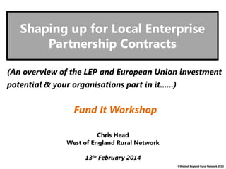 ©West of England Rural Network 2013
Shaping up for Local Enterprise
Partnership Contracts
Chris Head
West of England Rural Network
13th February 2014
(An overview of the LEP and European Union investment
potential & your organisations part in it......)
Fund It Workshop
 