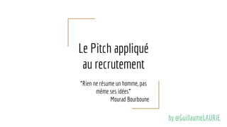 Le Pitch appliqué
au recrutement
“Rien ne résume un homme, pas
même ses idées”
Mourad Bourboune
by @GuillaumeLAURIE
 