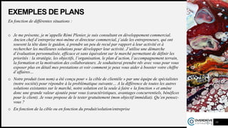 EXEMPLES DE PLANS
En fonction de différentes situations :
o Je me présente, je m’appelle Rémi Plenier, je suis consultant en développement commercial.
Ancien chef d’entreprise moi-même et directeur commercial, j’aide les entrepreneurs, qui ont
souvent la tête dans le guidon, à prendre un peu de recul par rapport à leur activité et à
rechercher les meilleures solutions pour développer leur activité. J’utilise une démarche
d’évaluation personnalisée, efficace et sans équivalent sur le marché permettant de définir les
priorités : la stratégie, les objectifs, l’organisation, le plan d’action, l’accompagnement terrain,
la formation et la motivation des collaborateurs. Je souhaiterai prendre rdv avec vous pour vous
exposer plus en détail mes prestations et voir comment je peux vous aider à booster votre chiffre
d’affaires…
o Notre produit (son nom) a été conçu pour « la cible de clientèle » par une équipe de spécialistes
(notre société) pour répondre à la problématique suivante… A la différence de toutes les autres
solutions existantes sur le marché, notre solution est la seule à faire « la fonction » et amène
donc une grande valeur ajoutée pour vous (caractéristiques, avantages concurrentiels, bénéfices
pour le client). Je vous propose de le tester gratuitement (mon objectif immédiat). Qu’en pensez-
vous ?
o En fonction de la cible ou en fonction du produit/solution/entreprise
10
 
