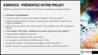 EXERCICE : PRÉSENTEZ VOTRE PROJET
Préparez un scénario de présentation de votre projet en répondant aux questions suivantes :
1 – Déterminer la problématique
o le contexte actuel, les évolutions de tendances, pourquoi c’est le bon moment ?
o Comment identifier le besoin ? Nouveau, existant, général, ciblé, durable, comment est-il
satisfait actuellement ?
o Quels sont les intervenants, concurrents, marché, clients, identifier votre cible et comment la
toucher.
2 – Votre solution / Votre vision : comment ça va se passer sans ou avec votre solution ?
o Comment décrire simplement la solution ?
o Comment évaluer l’apport positif de votre solution
o Les avantages concurrentiels et les bénéfices pour le client
o En quoi elle est unique, sa valeur ajoutée spécifique, comment la protéger ?
o De quoi et de qui avez-vous besoin pour atteindre votre cible, comment les mobiliser ?
11
 