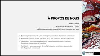 À PROPOS DE NOUS
Rémi Plenier
Consultant-Formateur Digital
Overdrive Consulting – membre de l’association GRACE Aqui
• Parcours professionnel de Chef d’entreprise, consultant et directeur commercial
• Formation Sciences Po Bx, ISG Paris, EUA San Francisco, Excelia la Rochelle
• Domaines d’intervention en Entreprise: conseil en management, coaching,
formation, management de transition
• Spécialités : accompagnement du chef d’entreprise, stratégie, organisation et
développement commercial
3
 