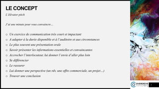 LE CONCEPT
L’élévator pitch
J’ai une minute pour vous convaincre…
o Un exercice de communication très court et impactant
o A adapter à la durée disponible et à l’auditoire et aux circonstances
o Le plus souvent une présentation orale
o Savoir présenter les informations essentielles et convaincantes
o Accrocher l’interlocuteur, lui donner l’envie d’aller plus loin
o Se différencier
o Le rassurer
o Lui donner une perspective (un rdv, une offre commerciale, un projet…)
o Trouver une conclusion
5
 
