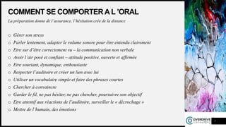 COMMENT SE COMPORTER AL ’ORAL
La préparation donne de l’assurance, l’hésitation crée de la distance
o Gérer son stress
o Parler lentement, adapter le volume sonore pour être entendu clairement
o Etre sur d’être correctement vu – la communication non verbale
o Avoir l’air posé et confiant – attitude positive, ouverte et affirmée
o Etre souriant, dynamique, enthousiaste
o Respecter l’auditoire et créer un lien avec lui
o Utiliser un vocabulaire simple et faire des phrases courtes
o Chercher à convaincre
o Garder le fil, ne pas hésiter, ne pas chercher, poursuivre son objectif
o Etre attentif aux réactions de l’auditoire, surveiller le « décrochage »
o Mettre de l’humain, des émotions
7
 