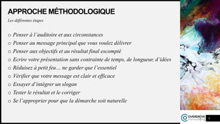 APPROCHE MÉTHODOLOGIQUE
Les différentes étapes
o Penser à l’auditoire et aux circonstances
o Penser au message principal que vous voulez délivrer
o Penser aux objectifs et au résultat final escompté
o Ecrire votre présentation sans contrainte de temps, de longueur, d’idées
o Réduisez à petit feu… ne garder que l’essentiel
o Vérifier que votre message est clair et efficace
o Essayer d’intégrer un slogan
o Tester le résultat et le corriger
o Se l’approprier pour que la démarche soit naturelle
9
 