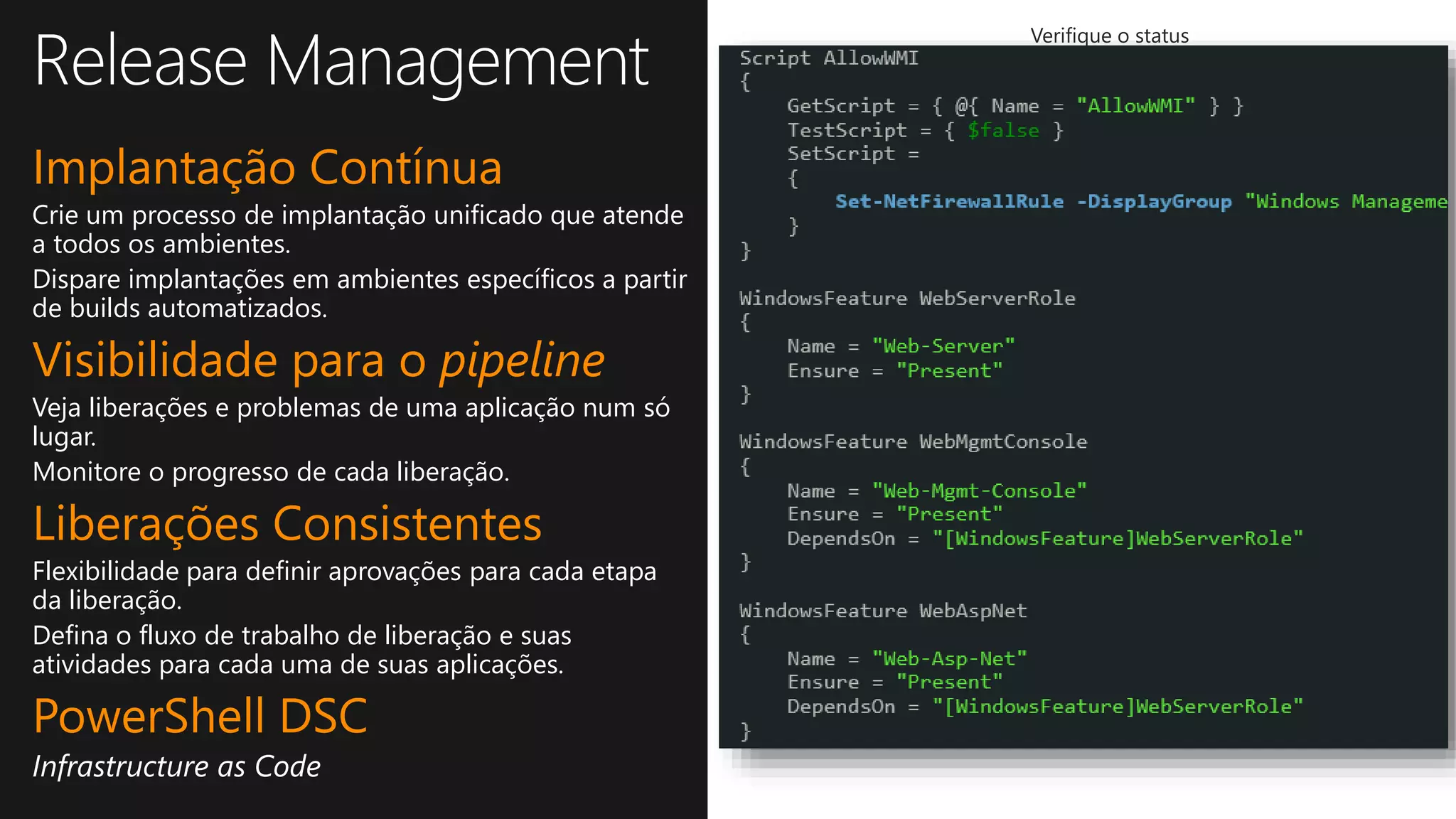 Implantação Contínua
Crie um processo de implantação unificado que atende
a todos os ambientes.
Dispare implantações em ambientes específicos a partir
de builds automatizados.
Visibilidade para o pipeline
Veja liberações e problemas de uma aplicação num só
lugar.
Monitore o progresso de cada liberação.
Liberações Consistentes
Flexibilidade para definir aprovações para cada etapa
da liberação.
Defina o fluxo de trabalho de liberação e suas
atividades para cada uma de suas aplicações.
PowerShell DSC
Infrastructure as Code
Ative a implantação
contínua
Identifique problemas e padrões
em suas liberações
Verifique o status
de suas liberações
Controle granular sobre
todo o processo de
liberação
Totalmente integrado ao
build automatizado
Use ações pré-definidas
ou crie as suas
Defina, por ambiente, o
workflow de liberação e as
atividades
Dispare ações baseadas
nas aprovações
Maneira simples de
solicitar e responder a
aprovações
 