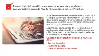 10
En quoi le digital a modifié notre manière de concevoir un plan de
communication: passer de l’ère de l’information à celle de l’émotion.
la foule connectée est devenue média, obéissant à
sa propre dynamique de propagation, où chacun a
désormais le pouvoir d’avoir un rôle d’émetteur puis
de passeur, devenant ainsi générateur d’influence
pour sa propre communauté.
1.
La principale conséquence de cette évolution est
qu’il ne faut plus considérer le public comme une
cible finale mais comme des partenaires relais de
la diffusion d’un message.
Ce besoin de propagation introduit 3 nouveaux
défis:
-Susciter l’émotion
-Fournir la matière
-Créer les ressorts de la viralité
 