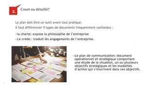 15
Court ou détaillé?
Le plan doit être un outil avant tout pratique.
Il faut différencier 5 types de documents fréquemment confondus :
2.
- la charte: expose la philosophie de l’entreprise
- Le crédo : traduit les engagements de l’entreprise.
- Le plan de communication: document
opérationnel et stratégique comportant
une étude de la situation, un ou plusieurs
objectifs stratégiques et les modalités
d’action qui s’inscrivent dans ces objectifs.
 