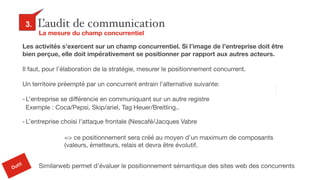 28
L’audit de communication3.
La mesure du champ concurrentiel
Exemple : Coca/Pepsi, Skip/ariel, Tag Heuer/Breitling..
Outil
Similarweb permet d’évaluer le positionnement sémantique des sites web des concurrents
Les activités s’exercent sur un champ concurrentiel. Si l’image de l’entreprise doit être
bien perçue, elle doit impérativement se positionner par rapport aux autres acteurs.
Il faut, pour l’élaboration de la stratégie, mesurer le positionnement concurrent.

Un territoire préempté par un concurrent entrain l’alternative suivante:

-L’entreprise se différencie en communiquant sur un autre registre

-L’entreprise choisi l’attaque frontale (Nescafé/Jacques Vabre
=> ce positionnement sera créé au moyen d’un maximum de composants
(valeurs, émetteurs, relais et devra être évolutif.
 