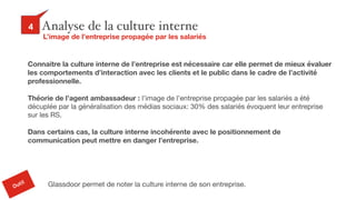 29
Analyse de la culture interne4
L’image de l’entreprise propagée par les salariés
Outil
Connaitre la culture interne de l’entreprise est nécessaire car elle permet de mieux évaluer
les comportements d’interaction avec les clients et le public dans le cadre de l’activité
professionnelle.
Théorie de l’agent ambassadeur : l’image de l’entreprise propagée par les salariés a été
décuplée par la généralisation des médias sociaux: 30% des salariés évoquent leur entreprise
sur les RS.

Dans certains cas, la culture interne incohérente avec le positionnement de
communication peut mettre en danger l’entreprise.
Glassdoor permet de noter la culture interne de son entreprise.
 