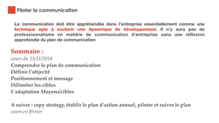 3
Piloter la communication
Sommaire :
cours du 25/11/2018
Comprendre le plan de communication
Définir l’objectif
Positionnement et message
Délimiter les cibles
L’adaptation Moyens/cibles
A suivre : copy strategy, établir le plan d’action annuel, piloter et suivre le plan
cours en février
La communication doit être appréhendée dans l’entreprise essentiellement comme une
technique apte à soutenir une dynamique de développement. Il n’y aura pas de
professionnalisme en matière de communication d’entreprise sans une réflexion
approfondie du plan de communication
 