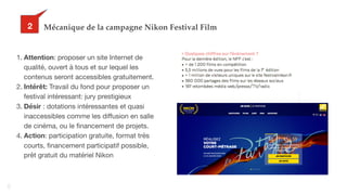40
Mécanique de la campagne Nikon Festival Film32
1. Attention: proposer un site Internet de
qualité, ouvert à tous et sur lequel les
contenus seront accessibles gratuitement.

2. Intérêt: Travail du fond pour proposer un
festival intéressant: jury prestigieux

3. Désir : dotations intéressantes et quasi
inaccessibles comme les diffusion en salle
de cinéma, ou le financement de projets.

4. Action: participation gratuite, format très
courts, financement participatif possible,
prêt gratuit du matériel Nikon
 