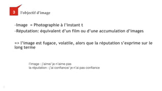 42
l’objectif d’image
-Image = Photographie à l’instant t
-Réputation: équivalent d’un film ou d’une accumulation d’images
=> l’image est fugace, volatile, alors que la réputation s’exprime sur le
long terme
33
l’image : j’aime/ je n’aime pas

la réputation : j’ai confiance/ je n’ai pas confiance
 