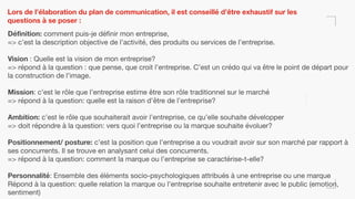 Lors de l’élaboration du plan de communication, il est conseillé d’être exhaustif sur les
questions à se poser :
Définition: comment puis-je définir mon entreprise,

=> c’est la description objective de l’activité, des produits ou services de l’entreprise.

Vision : Quelle est la vision de mon entreprise?

=> répond à la question : que pense, que croit l’entreprise. C’est un crédo qui va être le point de départ pour
la construction de l’image.

Mission: c’est le rôle que l’entreprise estime être son rôle traditionnel sur le marché

=> répond à la question: quelle est la raison d’être de l’entreprise?

Ambition: c’est le rôle que souhaiterait avoir l’entreprise, ce qu’elle souhaite développer

=> doit répondre à la question: vers quoi l’entreprise ou la marque souhaite évoluer?

Positionnement/ posture: c’est la position que l’entreprise a ou voudrait avoir sur son marché par rapport à
ses concurrents. Il se trouve en analysant celui des concurrents.

=> répond à la question: comment la marque ou l’entreprise se caractérise-t-elle?

Personnalité: Ensemble des éléments socio-psychologiques attribués à une entreprise ou une marque

Répond à la question: quelle relation la marque ou l’entreprise souhaite entretenir avec le public (emotion,
sentiment)
 