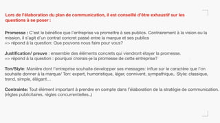Lors de l’élaboration du plan de communication, il est conseillé d’être exhaustif sur les
questions à se poser :
Promesse : C’est le bénéfice que l’entreprise va promettre à ses publics. Contrairement à la vision ou la
mission, il s’agit d’un contrat concret passé entre la marque et ses publics

=> répond à la question: Que pouvons nous faire pour vous?

Justification/ preuve : ensemble des éléments concrets qui viendront étayer la promesse.

=> répond à la question : pourquoi croirais-je la promesse de cette entreprise?

Ton/Style: Manière dont l’entreprise souhaite developper ses messages: influe sur le caractère que l’on
souhaite donner à la marque/ Ton: expert, humoristique, léger, connivent, sympathique.. Style: classique,
trend, simple, élégant…

Contrainte: Tout élément important à prendre en compte dans l’élaboration de la stratégie de communication.
(règles publicitaires, règles concurrentielles..)

 