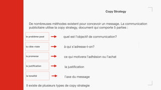 Copy Strategy
De nombreuses méthodes existent pour concevoir un message. La communication
publicitaire utilise la copy strategy, document qui comporte 5 parties :
le problème posé
la cible visée
la promesse
la justification
Il existe de plusieurs types de copy strategie
la tonalité
quel est l’objectif de communication?
à qui s’adresse-t-on?
ce qui motivera l’adhésion ou l’achat
la justification
l’axe du message
 