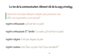 55
Quel est le ton le plus adéquat à adopter pour promouvoir une
offre, une organisation ou un service?
Le ton de la communication: élément clé de la copy stratégy
registre enthousiaste: qu’il est bon ce pain!
registre enthousiaste ET familier: La vache, qu’il est bon ce pain!
registre vulgaire: il est pas degueu ce pain
registre soutenu: mon Dieu, ce pain n’est-il pas succulent?
 
