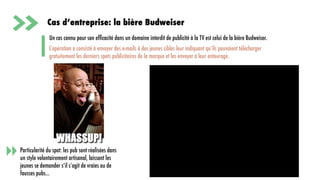 56
Cas d’entreprise: la bière Budweiser
Un cas connu pour son efﬁcacité dans un domaine interdit de publicité à la TV est celui de la bière Budweiser.
Particularité du spot: les pub sont réalisées dans
un style volontairement artisanal, laissant les
jeunes se demander s’il s’agit de vraies ou de
fausses pubs…
L’opération a consisté à envoyer des e-mails à des jeunes ciblés leur indiquant qu’ils pouvaient télécharger
gratuitement les derniers spots publicitaires de la marque et les envoyer à leur entourage.
 
