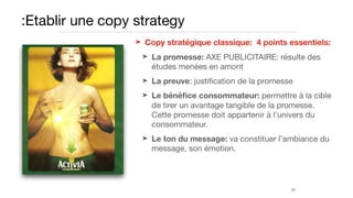 :Etablir une copy strategy
➤ Copy stratégique classique: 4 points essentiels:
➤ La promesse: AXE PUBLICITAIRE: résulte des
études menées en amont

➤ La preuve: justiﬁcation de la promesse

➤ Le bénéﬁce consommateur: permettre à la cible
de tirer un avantage tangible de la promesse.
Cette promesse doit appartenir à l’univers du
consommateur.

➤ Le ton du message: va constituer l’ambiance du
message, son émotion.
57
 