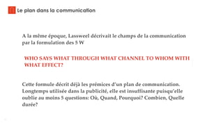 7
Le plan dans la communication
A la même époque, Lassweel décrivait le champs de la communication
par la formulation des 5 W
WHO SAYS WHAT THROUGH WHAT CHANNEL TO WHOM WITH
WHAT EFFECT?
Cette formule décrit déjà les prémices d’un plan de communication.
Longtemps utilisée dans la publicité, elle est insuffisante puisqu’elle
oublie au moins 5 questions: Où, Quand, Pourquoi? Combien, Quelle
durée?
 