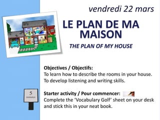 vendredi 22 mars
        LE PLAN DE MA
            MAISON
           THE PLAN OF MY HOUSE


Objectives / Objectifs:
To learn how to describe the rooms in your house.
To develop listening and writing skills.

Starter activity / Pour commencer:
Complete the ‘Vocabulary Golf’ sheet on your desk
and stick this in your neat book.
 